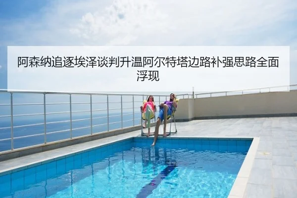 阿森纳追逐埃泽谈判升温阿尔特塔边路补强思路全面浮现