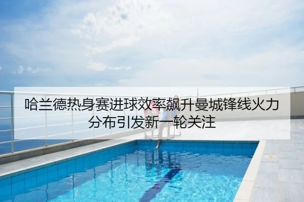 哈兰德热身赛进球效率飙升曼城锋线火力分布引发新一轮关注