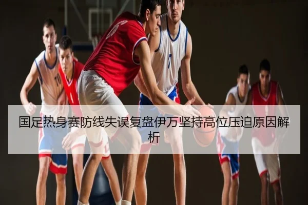 国足热身赛防线失误复盘伊万坚持高位压迫原因解析