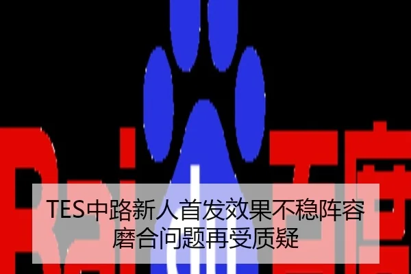TES中路新人首发效果不稳阵容磨合问题再受质疑