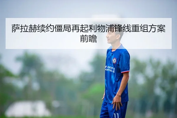 萨拉赫续约僵局再起利物浦锋线重组方案前瞻
