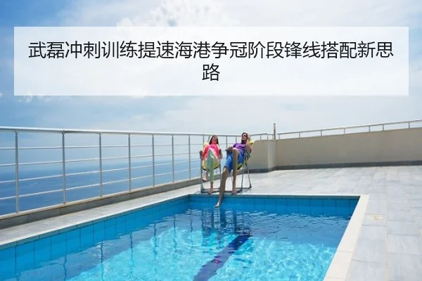 武磊冲刺训练提速海港争冠阶段锋线搭配新思路