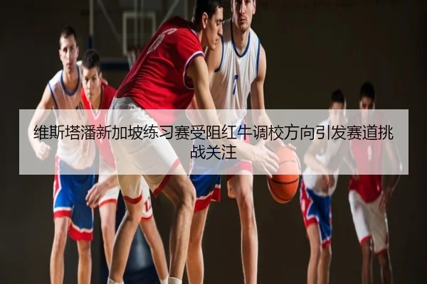 维斯塔潘新加坡练习赛受阻红牛调校方向引发赛道挑战关注